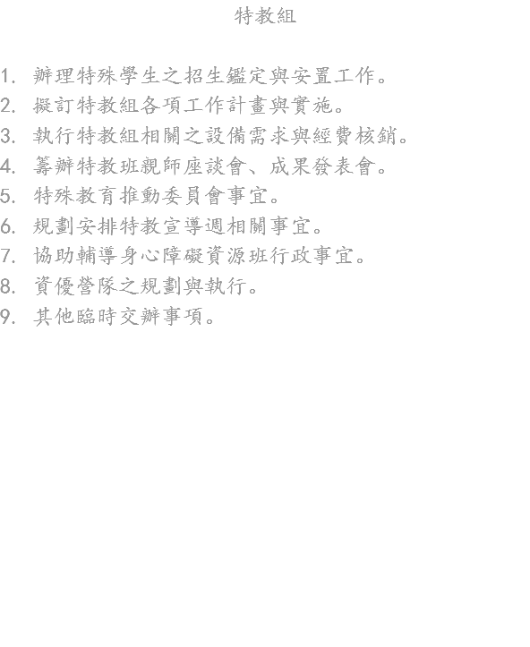 特教組 1. 辦理特殊學生之招生鑑定與安置工作。
2. 擬訂特教組各項工作計畫與實施。
3. 執行特教組相關之設備需求與經費核銷。
4. 籌辦特教班親師座談會、成果發表會。
5. 特殊教育推動委員會事宜。
6. 規劃安排特教宣導週相關事宜。
7. 協助輔導身心障礙資源班行政事宜。
8. 資優營隊之規劃與執行。
9. 其他臨時交辦事項。