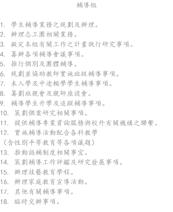 輔導組 1. 學生輔導業務之規劃及辦理。
2. 辦理志工團相關業務。
3. 擬定本組有關工作之計畫執行研究事項。
4. 籌辦各項輔導會議事項。
5. 推行個別及團體輔導。
6. 規劃並協助教師實施班級輔導事項。
7. 未入學及中途輟學學生輔導事項。
8. 籌劃班親會及親師座談會。
9. 輔導學生升學及追蹤輔導事項。
10. 策劃個案研究相關事項。
11. 提供輔導專業資詢服務與校外有關機構之聯繫。
12. 實施輔導活動配合各科教學
（含性別平等教育等各項議題）
13. 推動認輔制度相關事宜。
14. 策劃輔導工作評鑑及研究發展事項。
15. 辦理技藝教育學程。
16. 辦理家庭教育宣導活動。
17. 其他有關輔導事項。
18. 臨時交辦事項。
