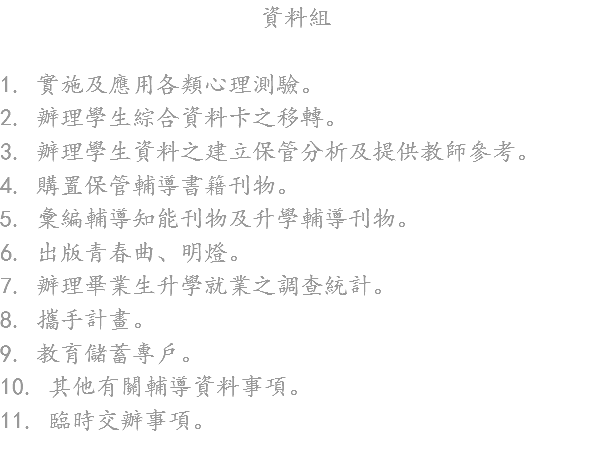 資料組 1. 實施及應用各類心理測驗。
2. 辦理學生綜合資料卡之移轉。
3. 辦理學生資料之建立保管分析及提供教師參考。
4. 購置保管輔導書籍刊物。
5. 彙編輔導知能刊物及升學輔導刊物。
6. 出版青春曲、明燈。
7. 辦理畢業生升學就業之調查統計。
8. 攜手計畫。
9. 教育儲蓄專戶。
10. 其他有關輔導資料事項。
11. 臨時交辦事項。
